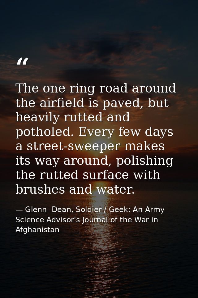 The one ring road around the airfield is paved, but heavily rutted and potholed. Every few days a street-sweeper makes i — Glenn  Dean, Soldier / Geek: An Army Science Advisor's Journal of the War in Afghanistan