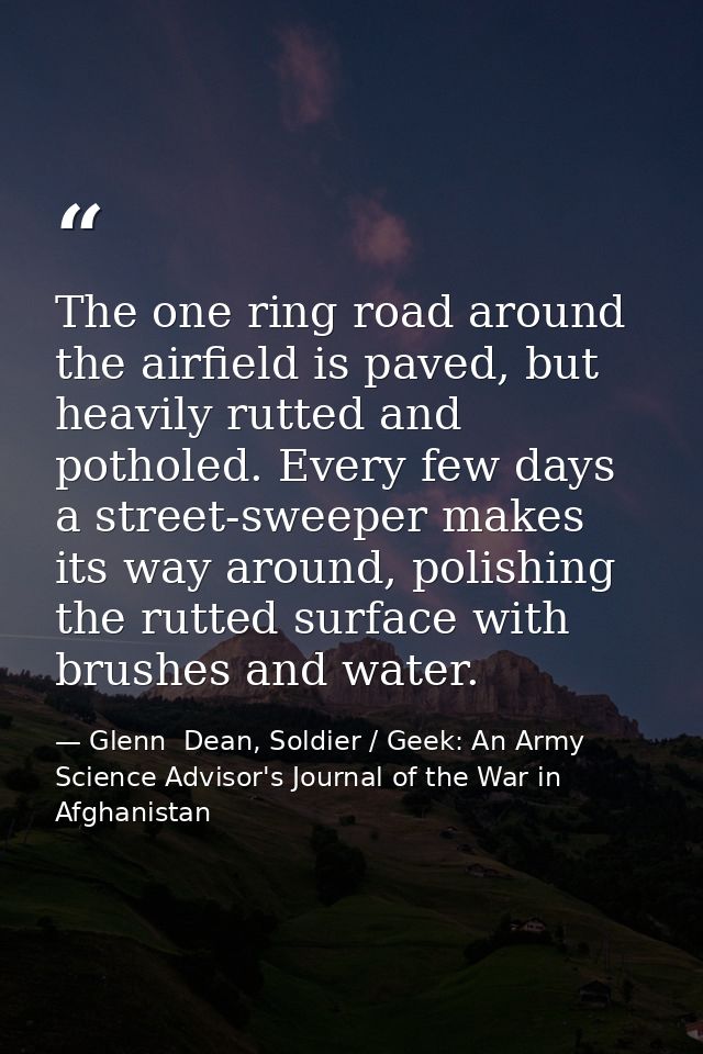The one ring road around the airfield is paved, but heavily rutted and potholed. Every few days a street-sweeper makes i — Glenn  Dean, Soldier / Geek: An Army Science Advisor's Journal of the War in Afghanistan