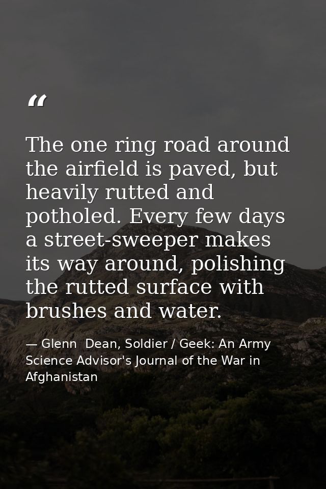 The one ring road around the airfield is paved, but heavily rutted and potholed. Every few days a street-sweeper makes i — Glenn  Dean, Soldier / Geek: An Army Science Advisor's Journal of the War in Afghanistan