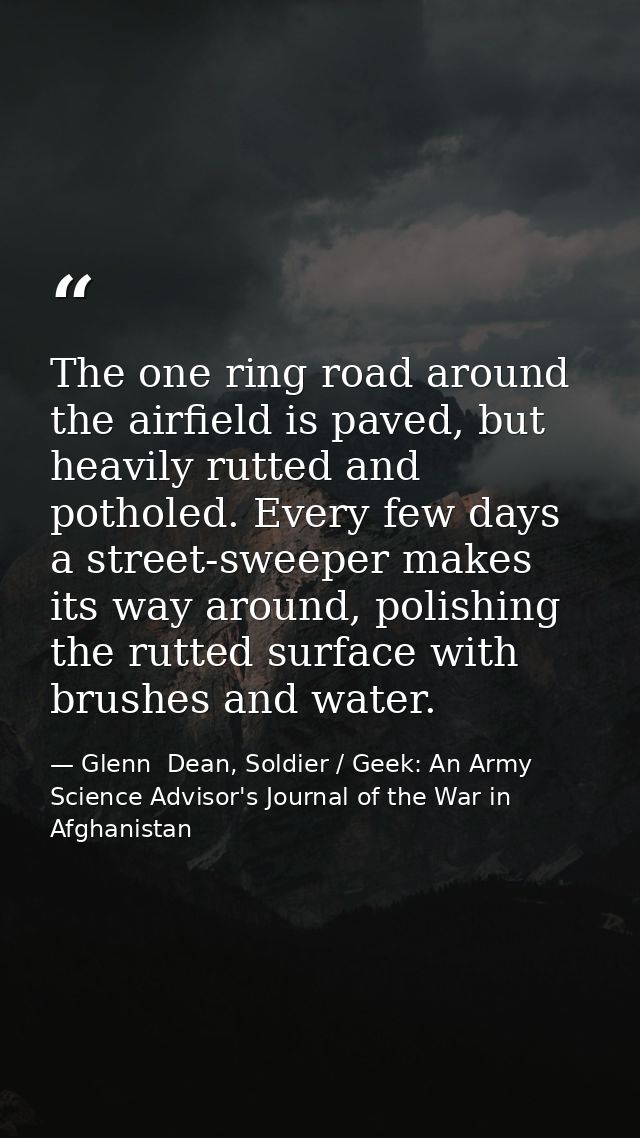 The one ring road around the airfield is paved, but heavily rutted and potholed. Every few days a street-sweeper makes i — Glenn  Dean, Soldier / Geek: An Army Science Advisor's Journal of the War in Afghanistan
