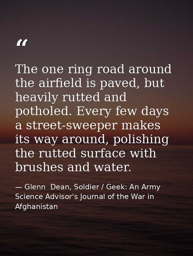 The one ring road around the airfield is paved, but heavily rutted and potholed. Every few days a street-sweeper makes i — Glenn  Dean, Soldier / Geek: An Army Science Advisor's Journal of the War in Afghanistan