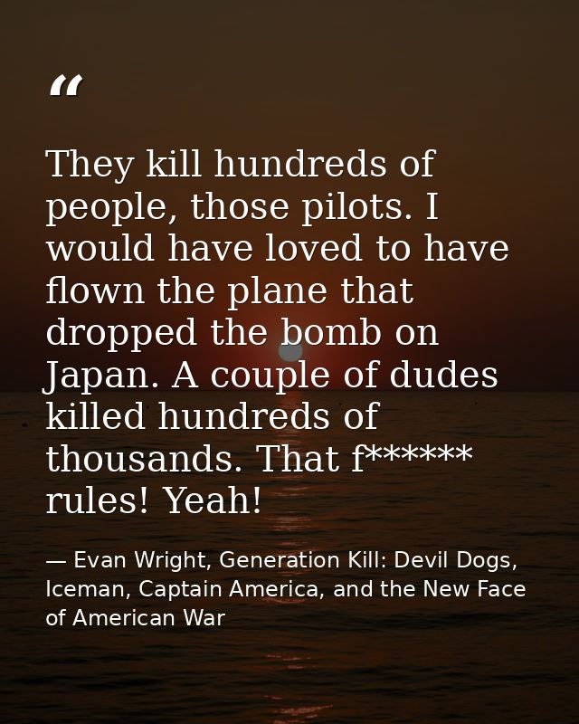 They kill hundreds of people, those pilots. I would have loved to have flown the plane that dropped the bomb on Japan. A — Evan Wright, Generation Kill: Devil Dogs, Iceman, Captain America, and the New Face of American War
