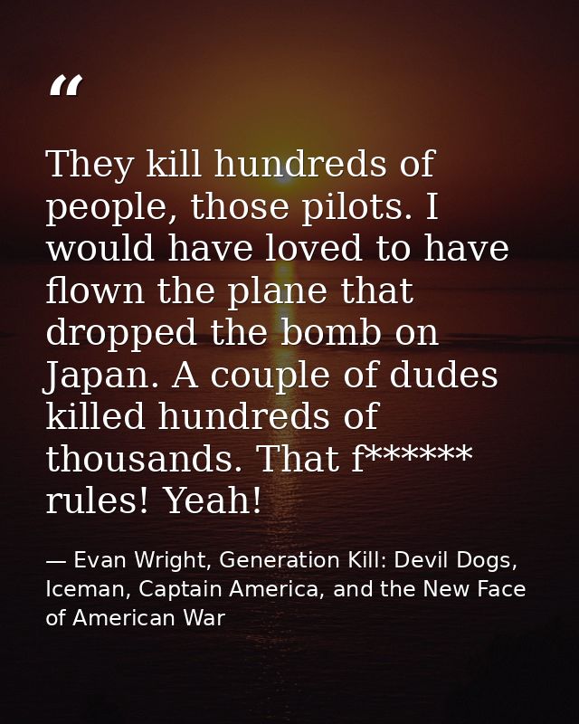 They kill hundreds of people, those pilots. I would have loved to have flown the plane that dropped the bomb on Japan. A — Evan Wright, Generation Kill: Devil Dogs, Iceman, Captain America, and the New Face of American War