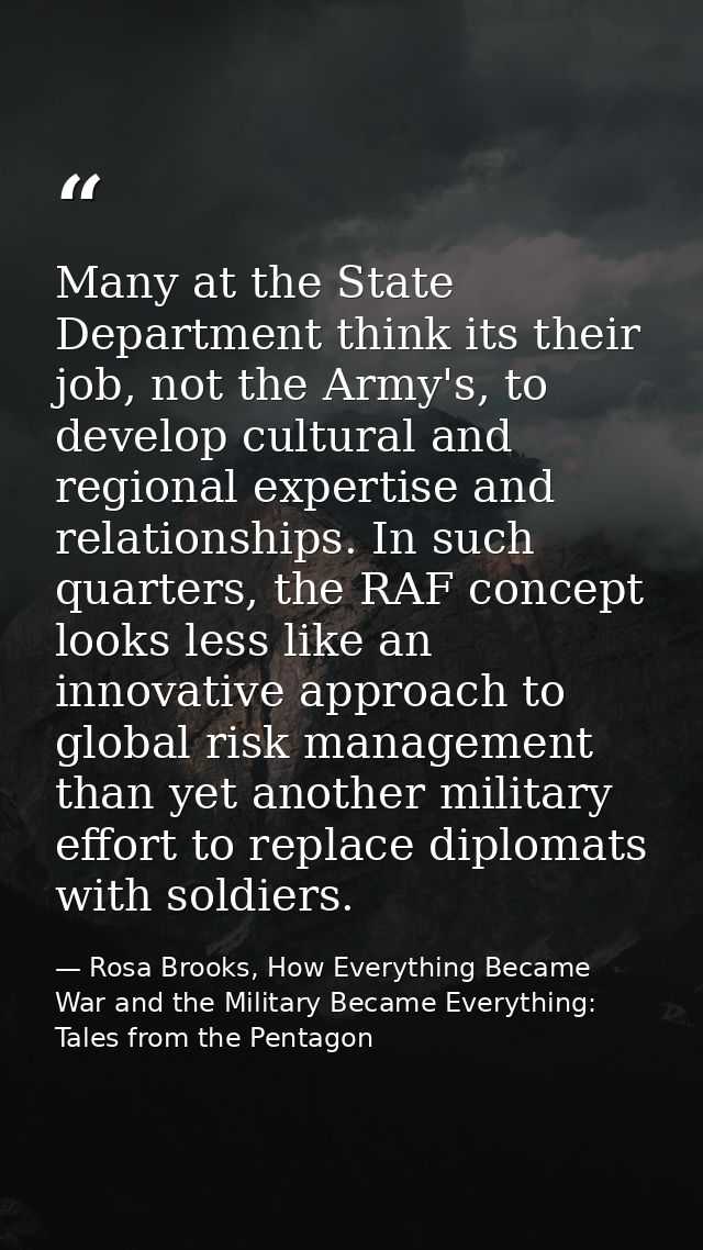 Many at the State Department think its their job, not the Army's, to develop cultural and regional expertise and relatio — Rosa Brooks, How Everything Became War and the Military Became Everything: Tales from the Pentagon