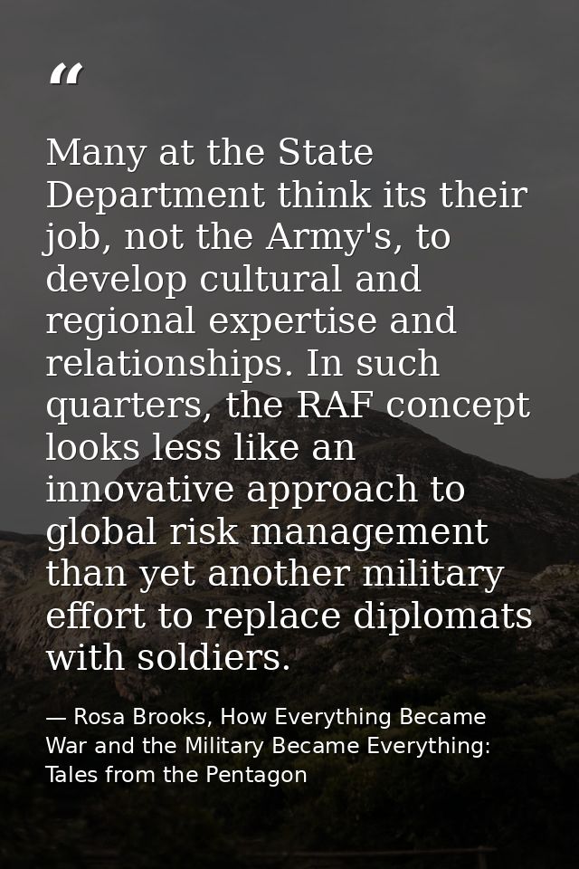 Many at the State Department think its their job, not the Army's, to develop cultural and regional expertise and relatio — Rosa Brooks, How Everything Became War and the Military Became Everything: Tales from the Pentagon