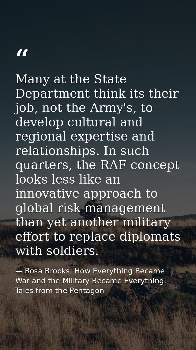 Many at the State Department think its their job, not the Army's, to develop cultural and regional expertise and relatio — Rosa Brooks, How Everything Became War and the Military Became Everything: Tales from the Pentagon