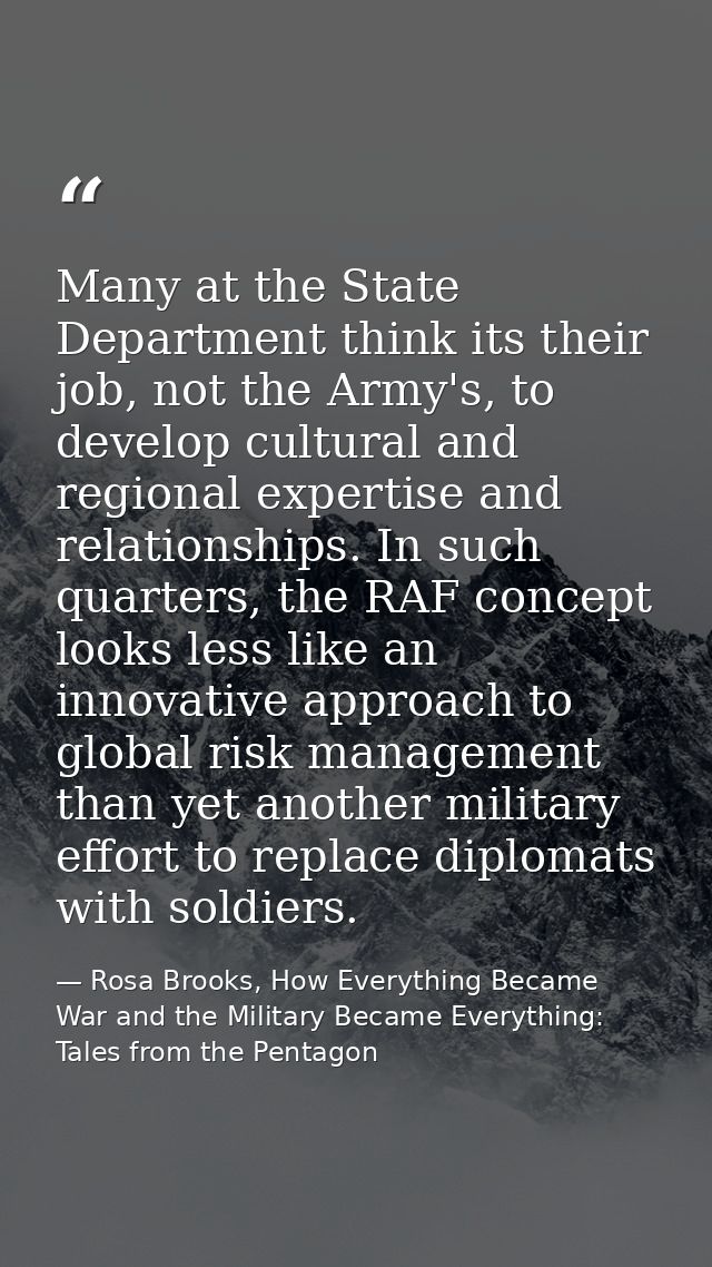 Many at the State Department think its their job, not the Army's, to develop cultural and regional expertise and relatio — Rosa Brooks, How Everything Became War and the Military Became Everything: Tales from the Pentagon
