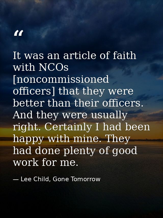 It was an article of faith with NCOs [noncommissioned officers] that they were better than their officers. And they were — Lee Child, Gone Tomorrow