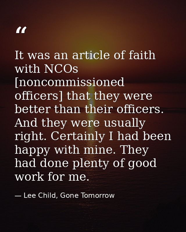 It was an article of faith with NCOs [noncommissioned officers] that they were better than their officers. And they were — Lee Child, Gone Tomorrow