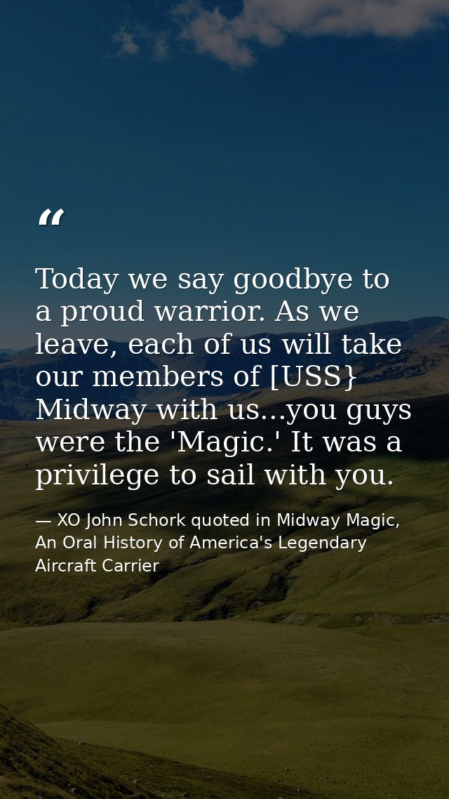 Today we say goodbye to a proud warrior. As we leave, each of us will take our members of [USS} Midway with us...you guy — XO John Schork quoted in Midway Magic, An Oral History of America's Legendary Aircraft Carrier