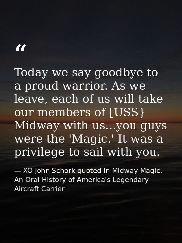Today we say goodbye to a proud warrior. As we leave, each of us will take our members of [USS} Midway with us...you guy — XO John Schork quoted in Midway Magic, An Oral History of America's Legendary Aircraft Carrier