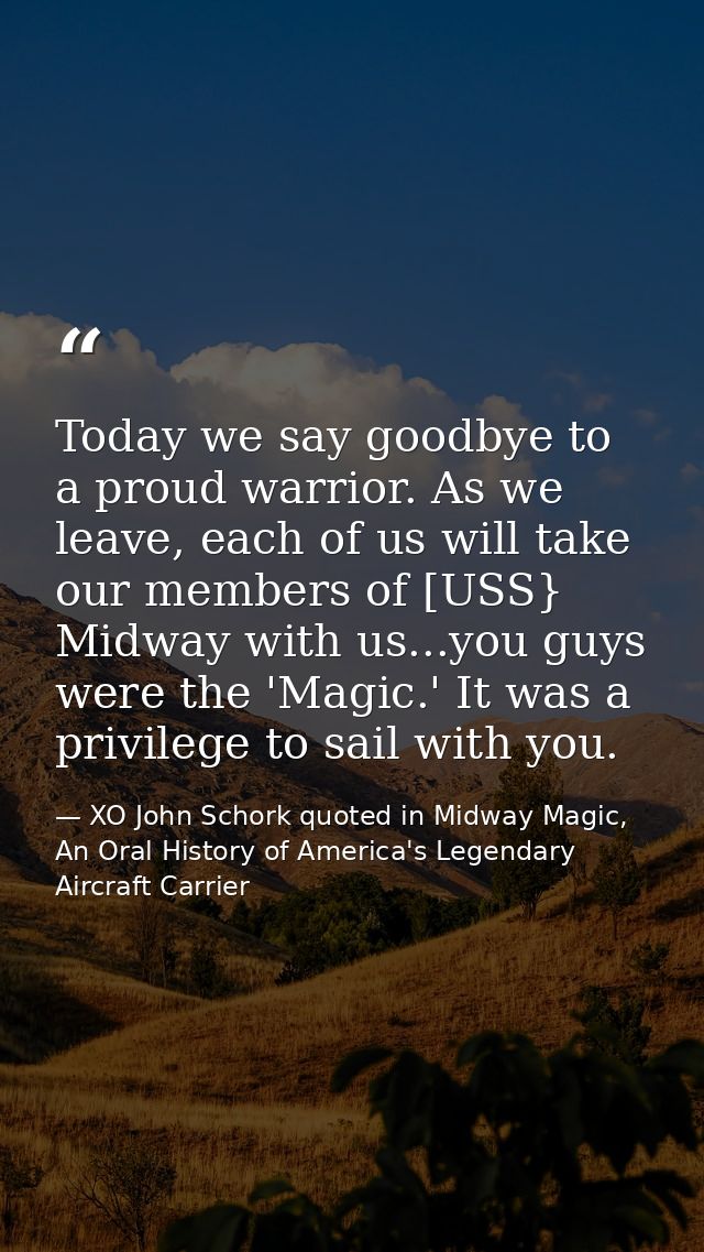Today we say goodbye to a proud warrior. As we leave, each of us will take our members of [USS} Midway with us...you guy — XO John Schork quoted in Midway Magic, An Oral History of America's Legendary Aircraft Carrier