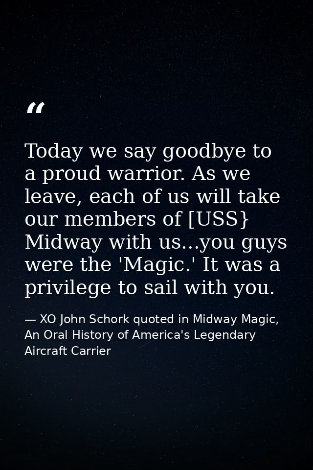 Today we say goodbye to a proud warrior. As we leave, each of us will take our members of [USS} Midway with us...you guy — XO John Schork quoted in Midway Magic, An Oral History of America's Legendary Aircraft Carrier