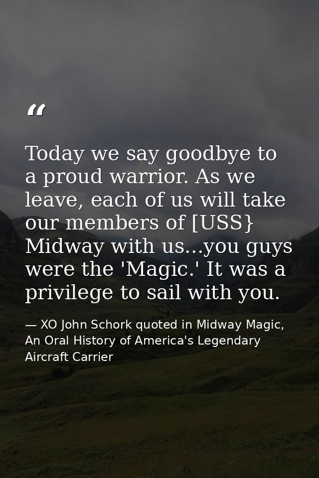 Today we say goodbye to a proud warrior. As we leave, each of us will take our members of [USS} Midway with us...you guy — XO John Schork quoted in Midway Magic, An Oral History of America's Legendary Aircraft Carrier