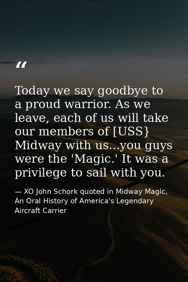 Today we say goodbye to a proud warrior. As we leave, each of us will take our members of [USS} Midway with us...you guy — XO John Schork quoted in Midway Magic, An Oral History of America's Legendary Aircraft Carrier