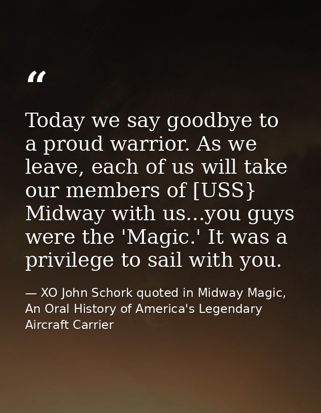 Today we say goodbye to a proud warrior. As we leave, each of us will take our members of [USS} Midway with us...you guy — XO John Schork quoted in Midway Magic, An Oral History of America's Legendary Aircraft Carrier
