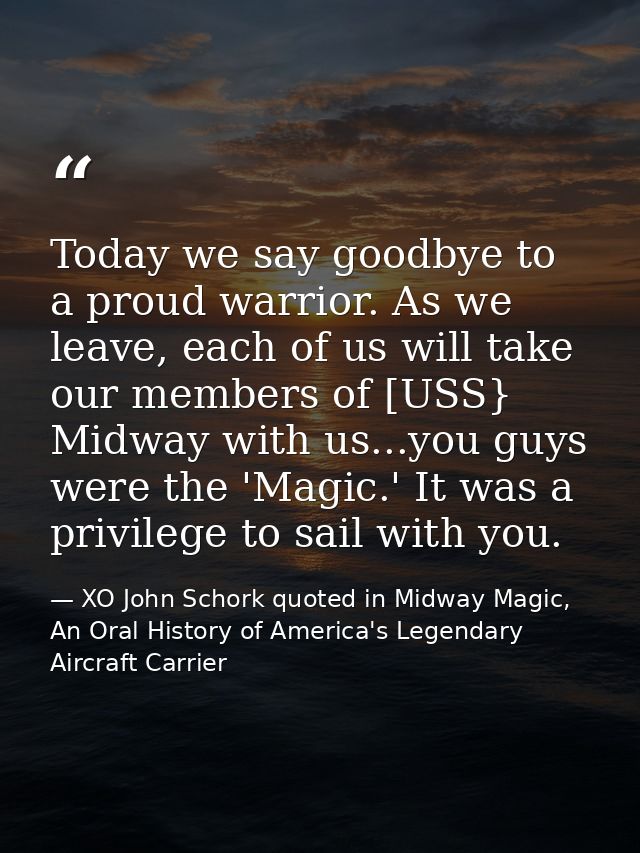 Today we say goodbye to a proud warrior. As we leave, each of us will take our members of [USS} Midway with us...you guy — XO John Schork quoted in Midway Magic, An Oral History of America's Legendary Aircraft Carrier