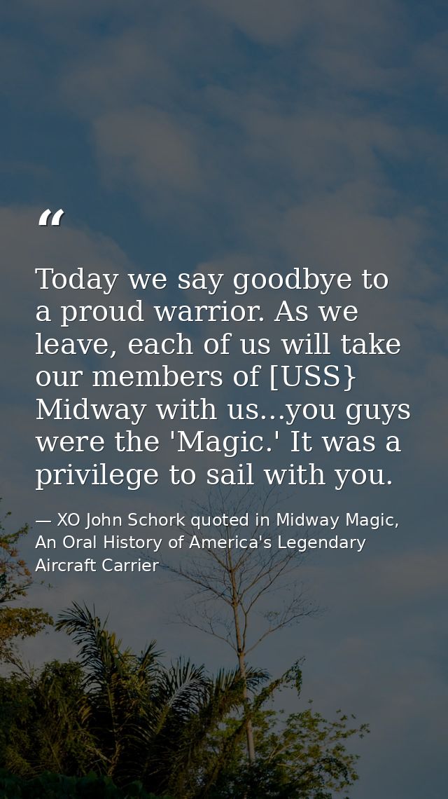 Today we say goodbye to a proud warrior. As we leave, each of us will take our members of [USS} Midway with us...you guy — XO John Schork quoted in Midway Magic, An Oral History of America's Legendary Aircraft Carrier