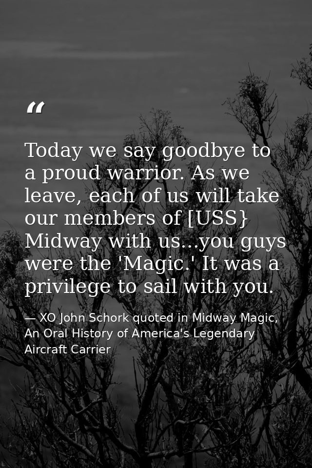 Today we say goodbye to a proud warrior. As we leave, each of us will take our members of [USS} Midway with us...you guy — XO John Schork quoted in Midway Magic, An Oral History of America's Legendary Aircraft Carrier