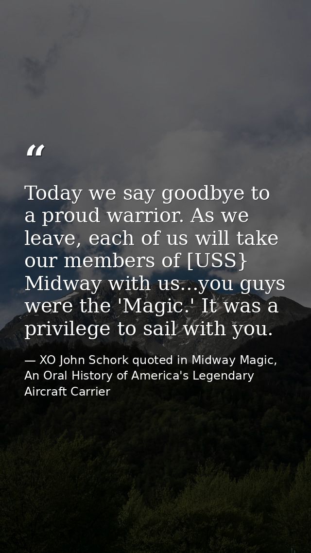 Today we say goodbye to a proud warrior. As we leave, each of us will take our members of [USS} Midway with us...you guy — XO John Schork quoted in Midway Magic, An Oral History of America's Legendary Aircraft Carrier