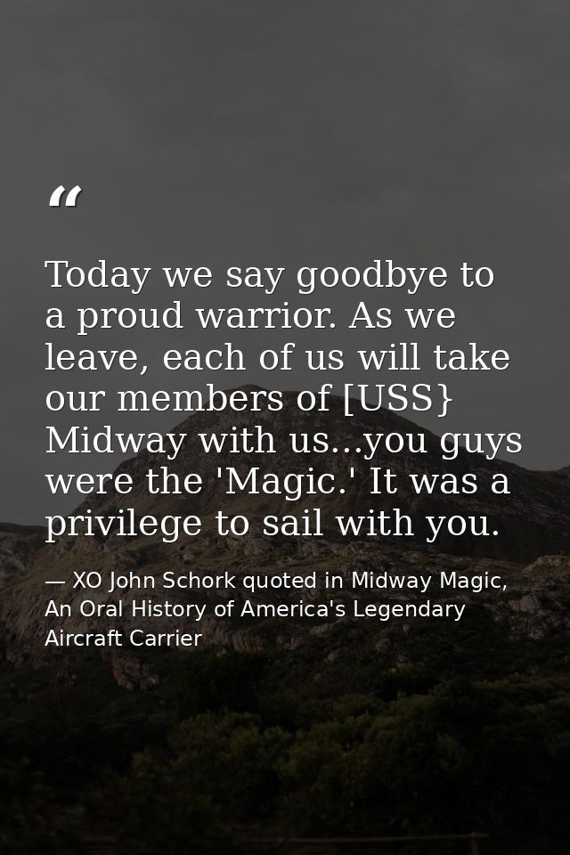 Today we say goodbye to a proud warrior. As we leave, each of us will take our members of [USS} Midway with us...you guy — XO John Schork quoted in Midway Magic, An Oral History of America's Legendary Aircraft Carrier