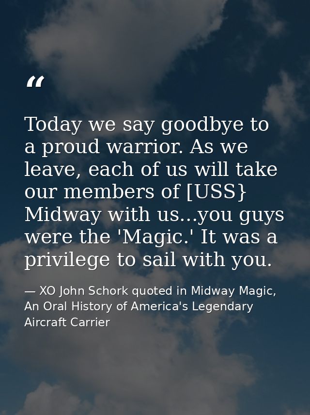 Today we say goodbye to a proud warrior. As we leave, each of us will take our members of [USS} Midway with us...you guy — XO John Schork quoted in Midway Magic, An Oral History of America's Legendary Aircraft Carrier