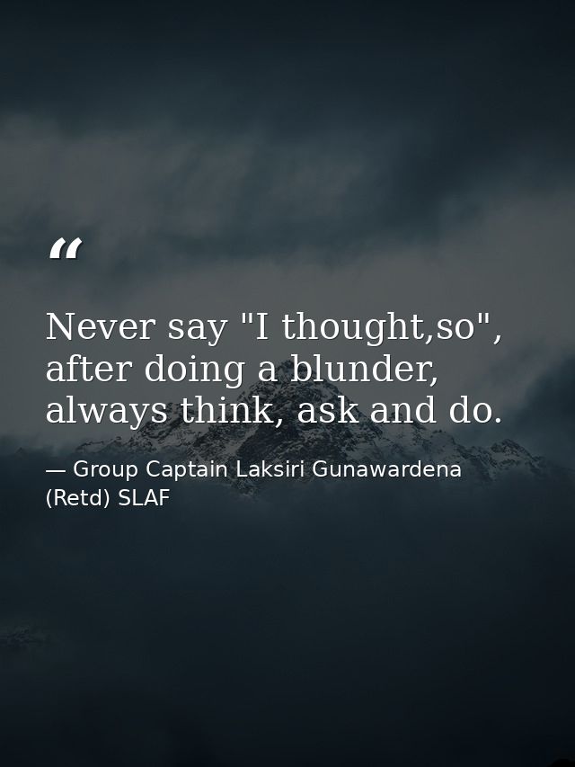 Never say "I thought,so", after doing a blunder, always think, ask and do. — Group Captain Laksiri Gunawardena  (Retd) SLAF