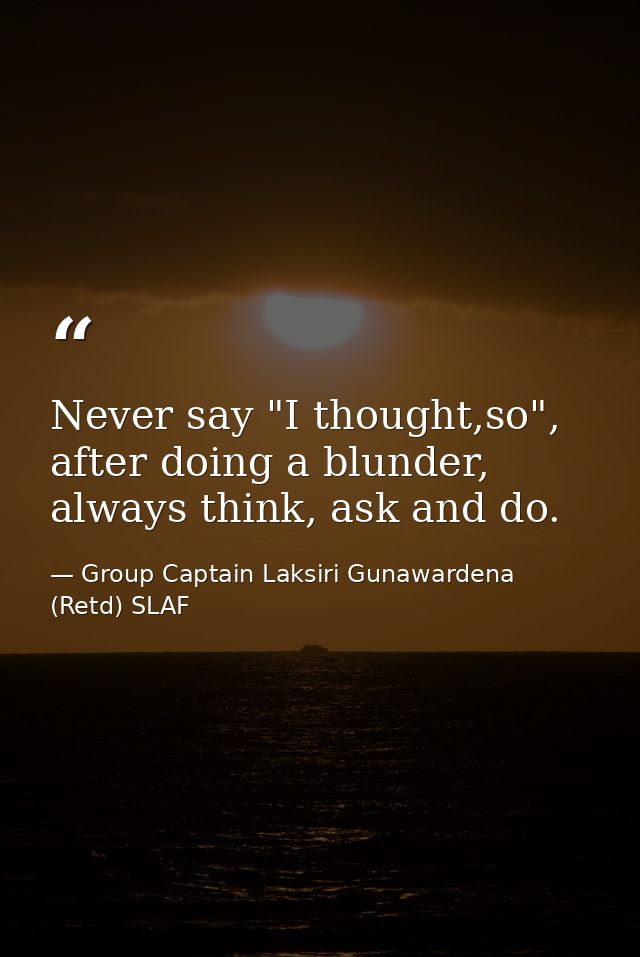 Never say "I thought,so", after doing a blunder, always think, ask and do. — Group Captain Laksiri Gunawardena  (Retd) SLAF