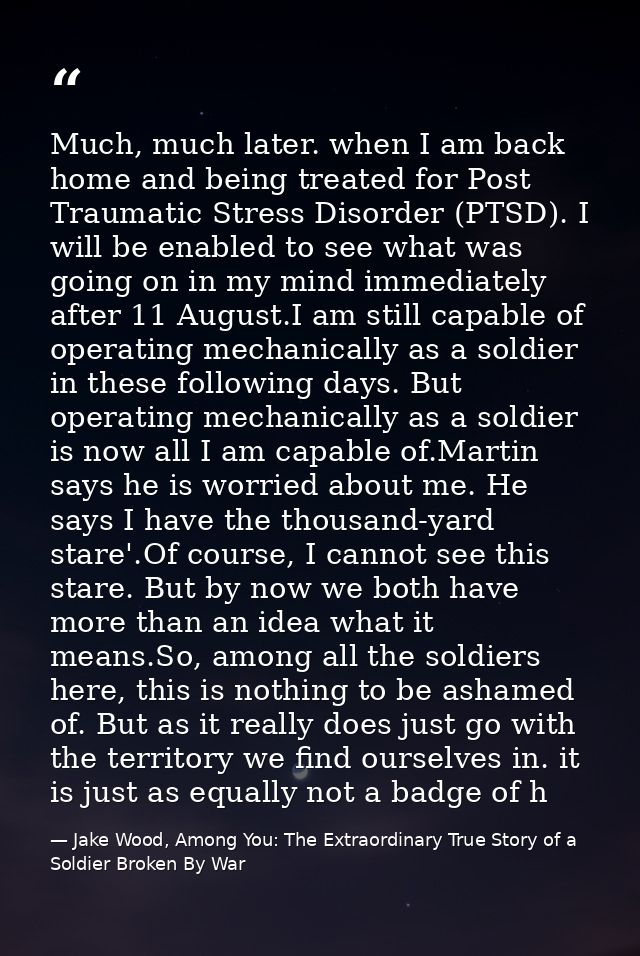 Much, much later. when I am back home and being treated for Post Traumatic Stress Disorder (PTSD). I will be enabled to  — Jake Wood, Among You: The Extraordinary True Story of a Soldier Broken By War