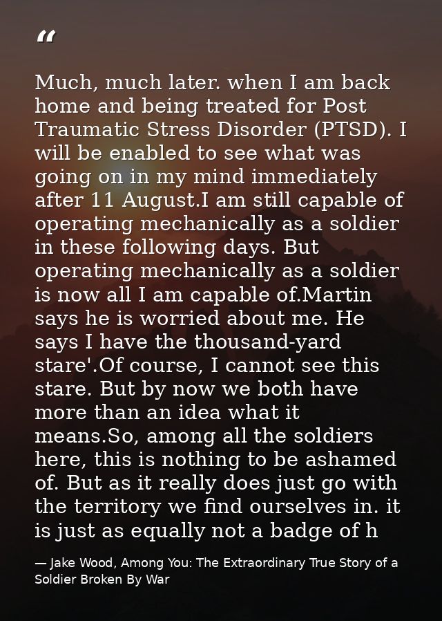 Much, much later. when I am back home and being treated for Post Traumatic Stress Disorder (PTSD). I will be enabled to  — Jake Wood, Among You: The Extraordinary True Story of a Soldier Broken By War
