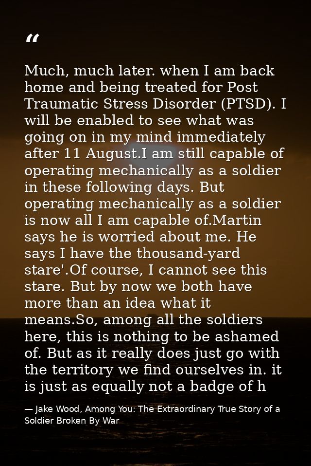 Much, much later. when I am back home and being treated for Post Traumatic Stress Disorder (PTSD). I will be enabled to  — Jake Wood, Among You: The Extraordinary True Story of a Soldier Broken By War