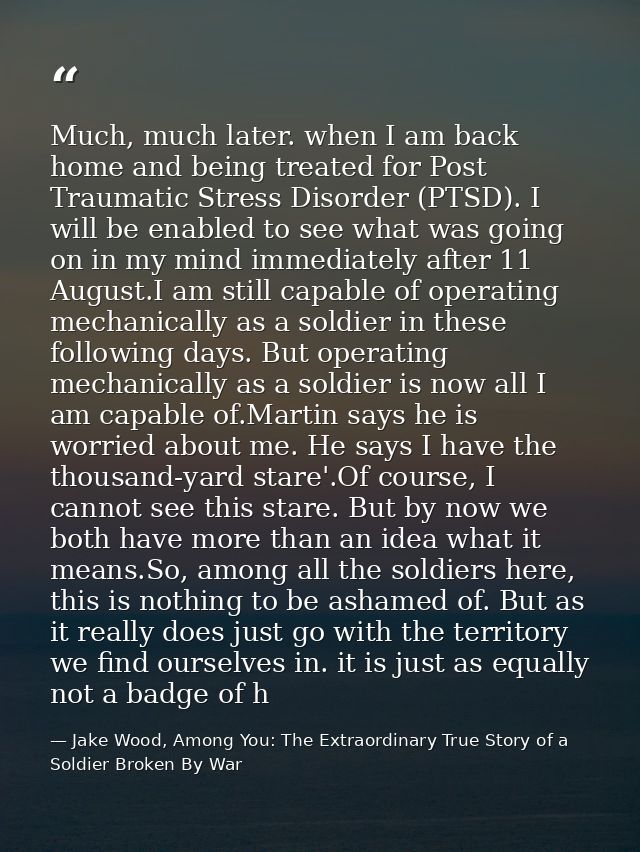 Much, much later. when I am back home and being treated for Post Traumatic Stress Disorder (PTSD). I will be enabled to  — Jake Wood, Among You: The Extraordinary True Story of a Soldier Broken By War