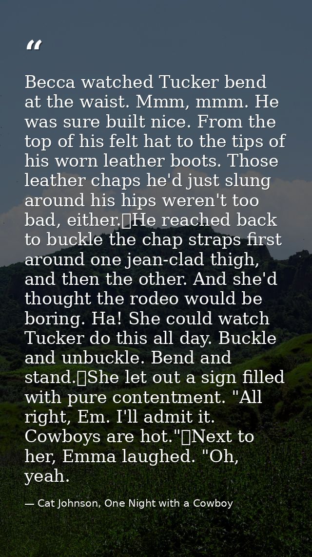 Becca watched Tucker bend at the waist. Mmm, mmm. He was sure built nice. From the top of his felt hat to the tips of hi — Cat Johnson, One Night with a Cowboy