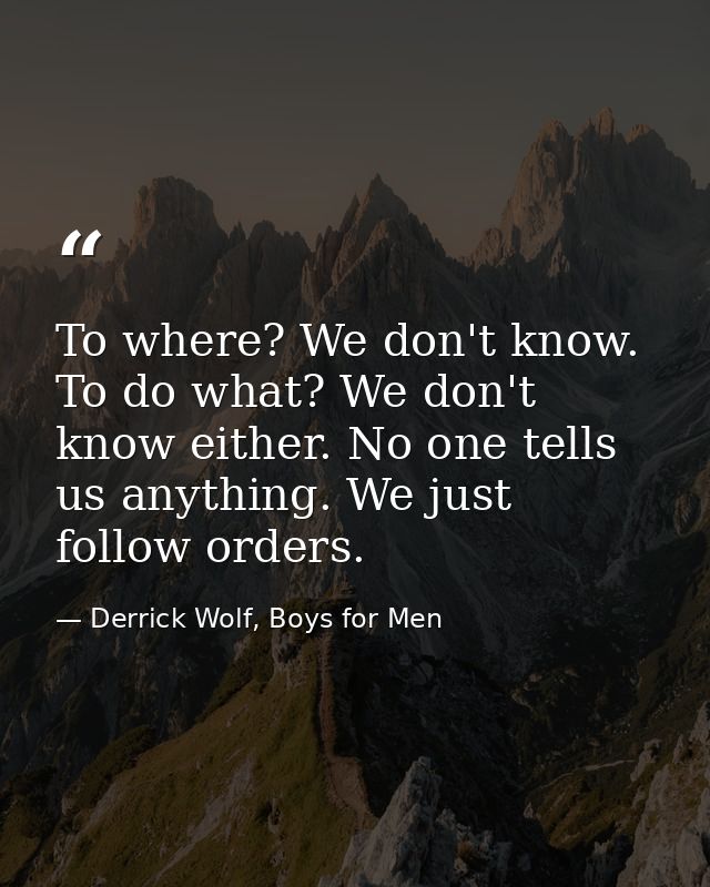 To where? We don't know. To do what? We don't know either. No one tells us anything. We just follow orders. — Derrick Wolf, Boys for Men