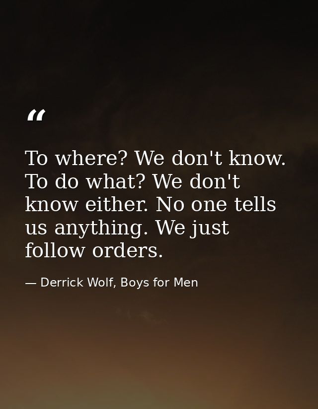 To where? We don't know. To do what? We don't know either. No one tells us anything. We just follow orders. — Derrick Wolf, Boys for Men