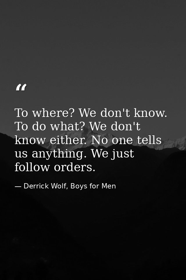 To where? We don't know. To do what? We don't know either. No one tells us anything. We just follow orders. — Derrick Wolf, Boys for Men