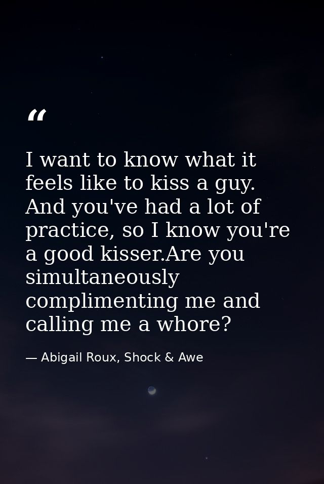 I want to know what it feels like to kiss a guy. And you've had a lot of practice, so I know you're a good kisser.Are yo — Abigail Roux, Shock & Awe