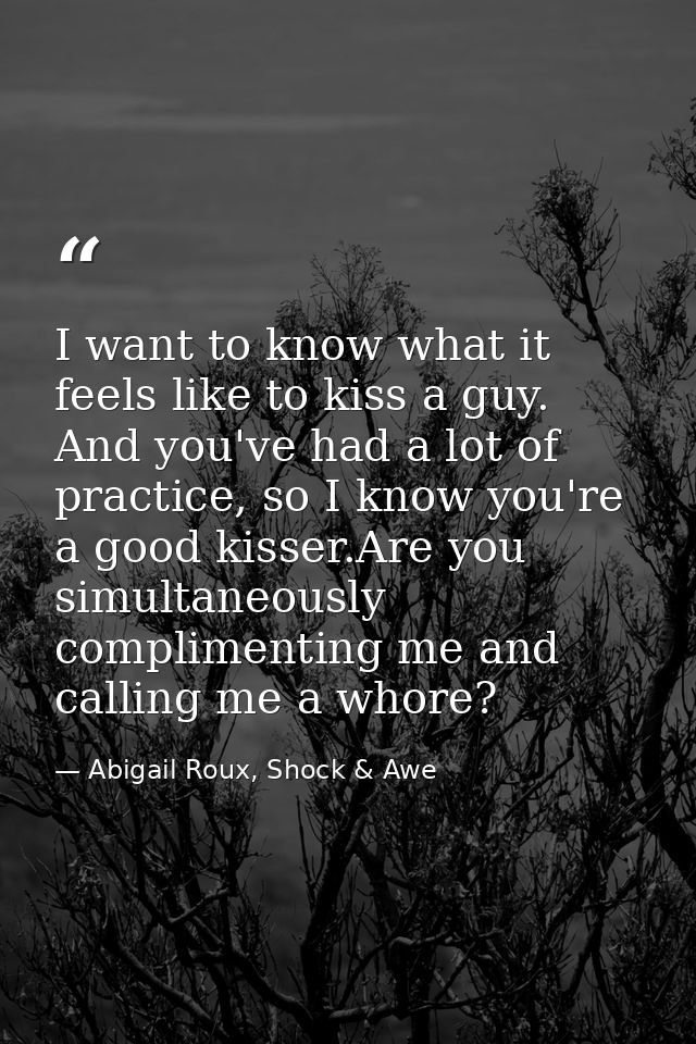 I want to know what it feels like to kiss a guy. And you've had a lot of practice, so I know you're a good kisser.Are yo — Abigail Roux, Shock & Awe