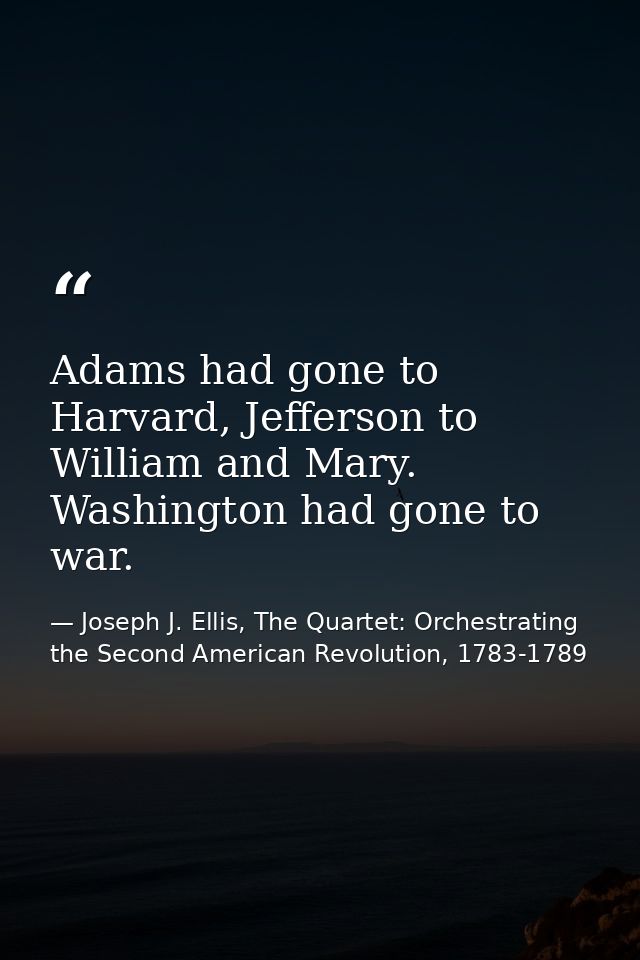 Adams had gone to Harvard, Jefferson to William and Mary. Washington had gone to war. — Joseph J. Ellis, The Quartet: Orchestrating the Second American Revolution, 1783-1789