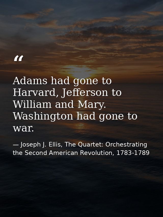 Adams had gone to Harvard, Jefferson to William and Mary. Washington had gone to war. — Joseph J. Ellis, The Quartet: Orchestrating the Second American Revolution, 1783-1789