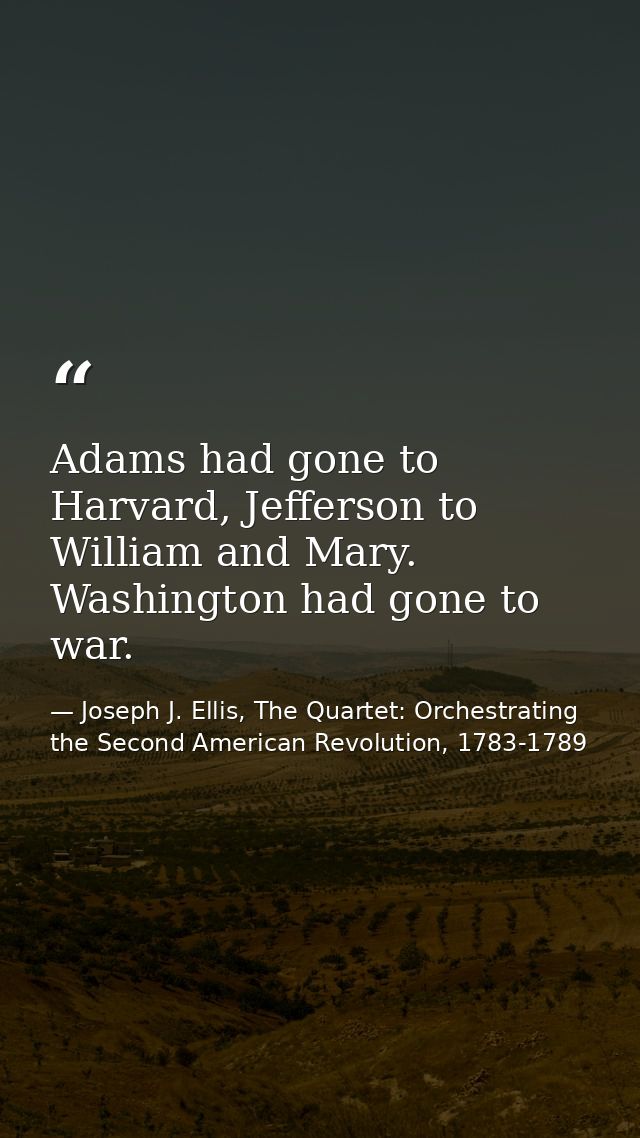 Adams had gone to Harvard, Jefferson to William and Mary. Washington had gone to war. — Joseph J. Ellis, The Quartet: Orchestrating the Second American Revolution, 1783-1789