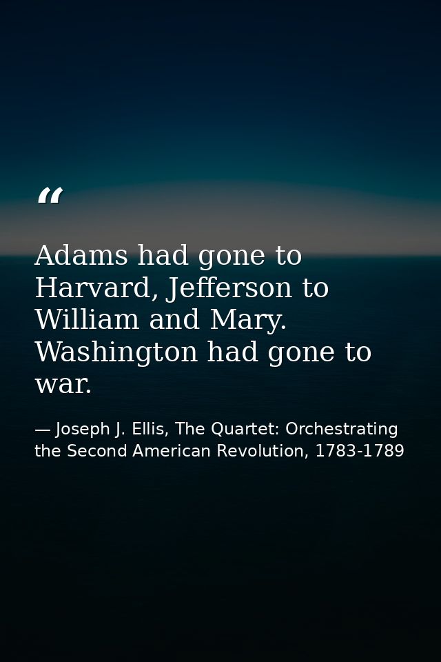 Adams had gone to Harvard, Jefferson to William and Mary. Washington had gone to war. — Joseph J. Ellis, The Quartet: Orchestrating the Second American Revolution, 1783-1789