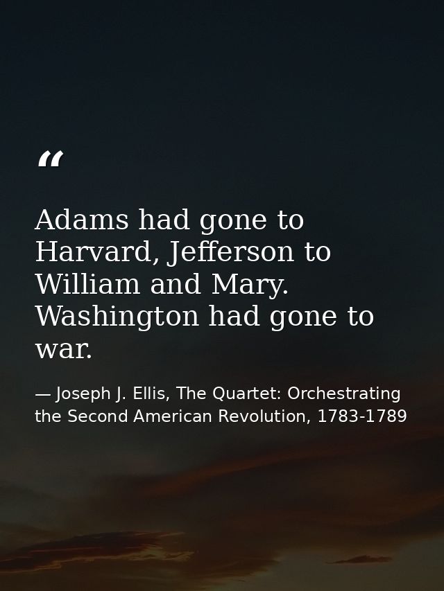 Adams had gone to Harvard, Jefferson to William and Mary. Washington had gone to war. — Joseph J. Ellis, The Quartet: Orchestrating the Second American Revolution, 1783-1789