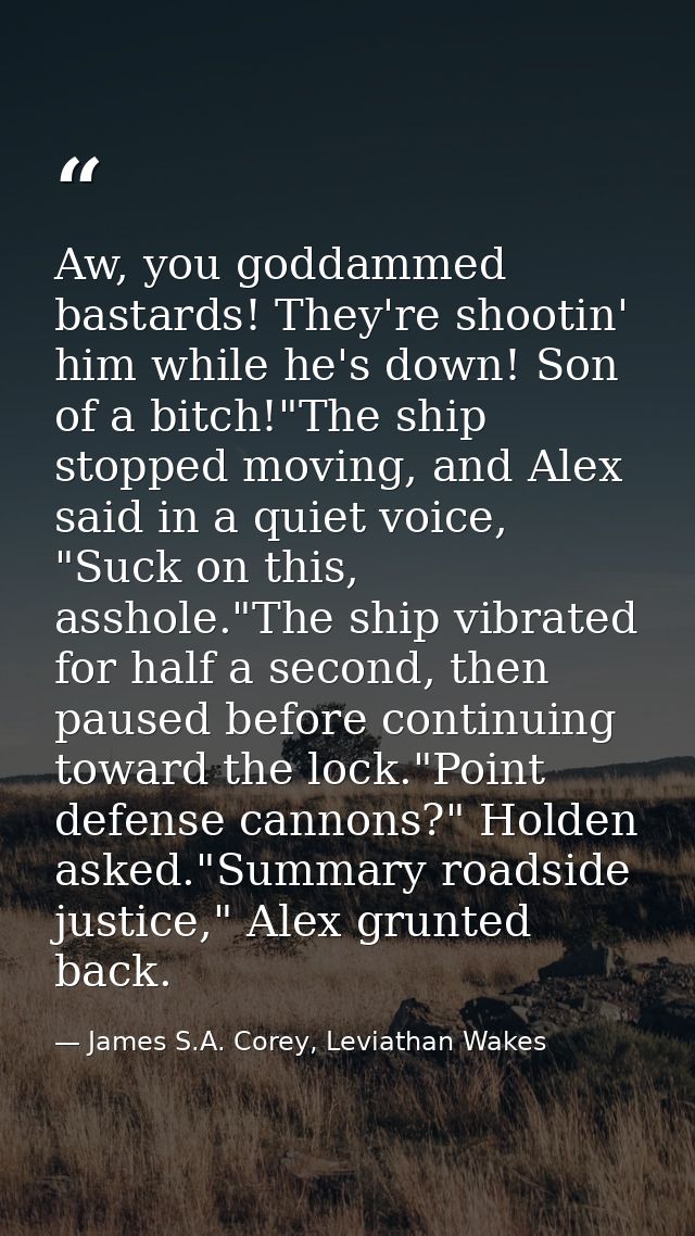 Aw, you goddammed bastards! They're shootin' him while he's down! Son of a bitch!"The ship stopped moving, and Alex said — James S.A. Corey, Leviathan Wakes