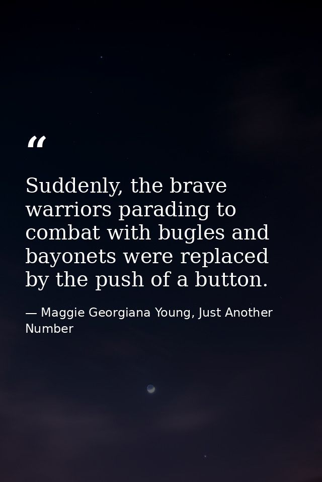 Suddenly, the brave warriors parading to combat with bugles and bayonets were replaced by the push of a button. — Maggie Georgiana Young, Just Another Number