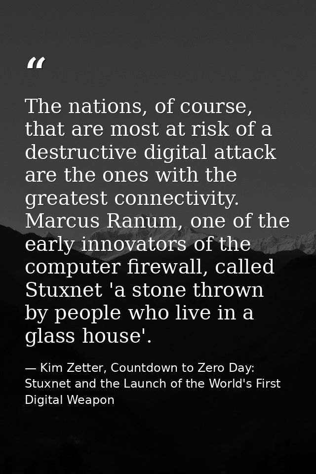 The nations, of course, that are most at risk of a destructive digital attack are the ones with the greatest connectivit — Kim Zetter, Countdown to Zero Day: Stuxnet and the Launch of the World's First Digital Weapon