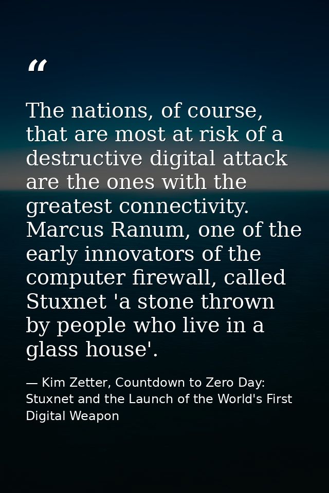 The nations, of course, that are most at risk of a destructive digital attack are the ones with the greatest connectivit — Kim Zetter, Countdown to Zero Day: Stuxnet and the Launch of the World's First Digital Weapon