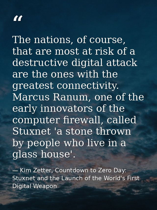 The nations, of course, that are most at risk of a destructive digital attack are the ones with the greatest connectivit — Kim Zetter, Countdown to Zero Day: Stuxnet and the Launch of the World's First Digital Weapon