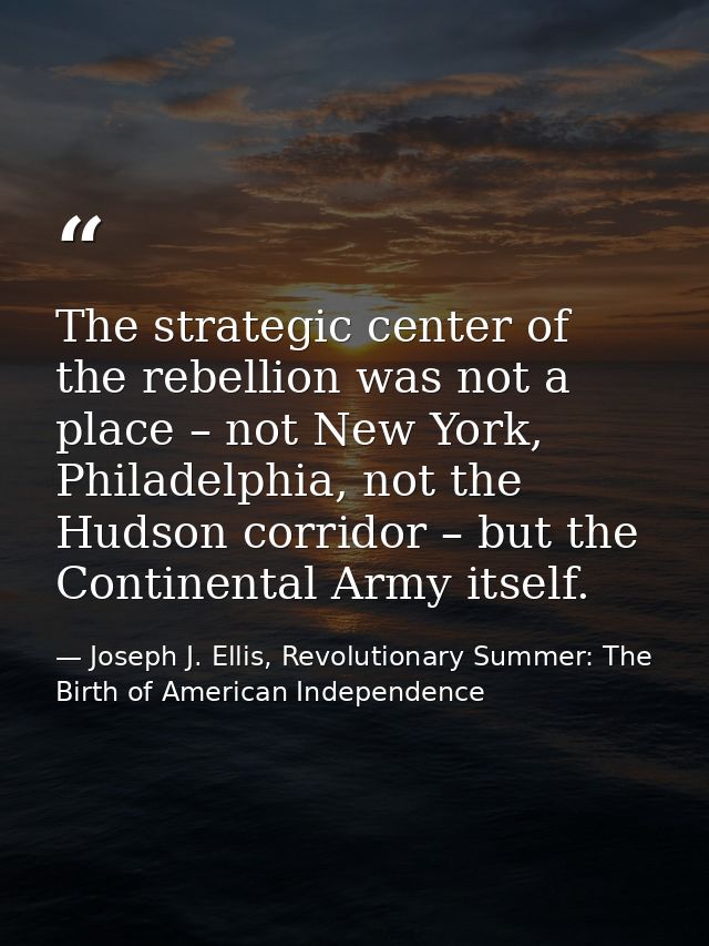 The strategic center of the rebellion was not a place – not New York, Philadelphia, not the Hudson corridor – but the Co — Joseph J. Ellis, Revolutionary Summer: The Birth of American Independence