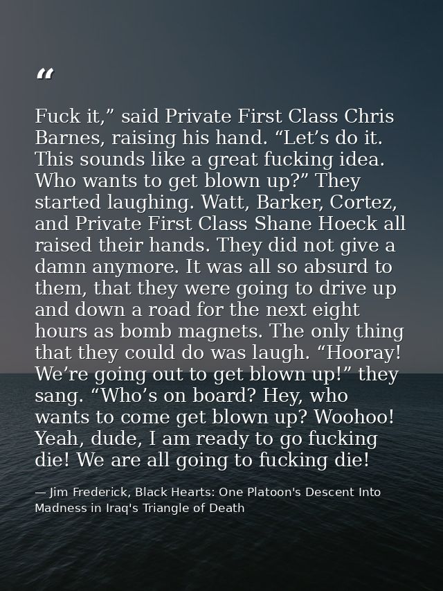 Fuck it,” said Private First Class Chris Barnes, raising his hand. “Let’s do it. This sounds like a great fucking idea.  — Jim Frederick, Black Hearts: One Platoon's Descent Into Madness in Iraq's Triangle of Death